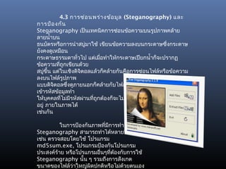 4.3 การซ่อ นพร่า งข้อ มูล (Steganography) และ
การป้อ งกัน
Steganography เป็นเทคนิคการซ่อนข้อความบนรูปภาพคล้าย
ลายนำ้าบน
ธนบัตรหรือการนำาสบู่มาใช้ เขียนข้อความลงบนกระดาษซึ่งกระดาษ
ยังคงดูเหมือน
กระดาษธรรมดาทั่วไป แต่เมือทำาให้กระดาษเปียกนำ้าก็จะปรากฏ
                             ่
ข้อความที่ถกเขียนด้วย
             ู
สบู่ขึ้น แต่ในเชิงดิจิตอลแล้วก็คล้ายกันคือการซ่อนไฟล์หรือข้อความ
ลงบนไฟล์รูปภาพ
แบบดิจตอลซึ่งดูภายนอกก็คล้ายกับไฟล์รูปภาพธรรมดาและยังมีการ
         ิ
เข้ารหัสข้อมูลทำา
ให้บุคคลที่ไม่มรหัสผ่านทีถูกต้องก็จะไม่สามารถเข้าถึงข้อความทีซ่อน
                ี         ่                                  ่
อยู่ ภายในภาพได้
เช่นกัน

          ในการป้องกันภาพที่มการทำา
                             ี
Steganography สามารถทำาได้หลายวิธี
เช่น ตรวจสอบโดยใช้ โปรแกรม
md5sum.exe, โปรแกรมป้องกันโปรแกรม
ประสงค์ร้าย หรือโปรแกรมอื่นๆทีต้องกับการใช้
                               ่
Steganography นั้น ๆ รวมถึงการสังเกต
ขนาดของไฟล์ว่าใหญ่ผิดปกติหรือไม่ด้วยตนเอง
 