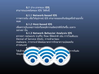 6.1 ประเภทของ IDS
สามารถแบ่งชนิดของ IDS ได้ดังนี้

          6.1.1 Network-based IDS
การตรวจจับ เพื่อให้อุปกรณ์ IDS สามารถมองเห็นข้อมูลทีเข้าออกทัง
                                                      ่       ้
หมด
          6.1.2 Host-based IDS
เพื่อตรวจจับเหตุการณ์หรือพฤติกรรมผิดปกติที่เกิดขึน เฉพาะ
                                                 ้
server นั้น
          6.1.3 Network Behavior Analysis IDS
ตรวจหา network traffic flow ทีผิดปกติ เช่น การโจมตีแบบ
                                ่
Denial of Service (DoS), การเข้ามาของ
malware, การกระทำาผิดต่อมาตรการรักษาความปลอดภัย
สารสนเทศ
          6.1.4 Wireless IDS
ใช้เฝ้าระวัง wireless network traffic เพื่อวิเคราะห์การรับส่ง
ข้อมูลผ่าน protocol ของ wireless
 
