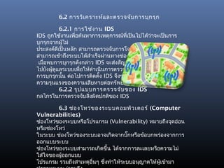 6.2 การวิเ คราะห์แ ละตรวจจับ การบุก รุก

           6.2.1 การใช้ง าน IDS
IDS ถูกใช้งานเพือค้นหาการเหตุการณ์ที่เป็นไปได้ว่าจะเป็นการ
                 ่
บุกรุกจากผู้ไม่
ประสงค์ดีเป็นหลัก สามารถตรวจจับการโจมตีเมื่อมีผู้บุกรุก
สามารถเข้าถึงระบบได้สำาเร็จผ่านทางช่องโหว่ต่างๆของระบบ
 เมื่อพบการบุกรุกดังกล่าว IDS จะส่งสัญญาณเตือน (alert)
ไปยังผู้ดูแลระบบเพื่อให้ดำาเนินการตรวจสอบและยับยั้ง
การบุกรุกนั้น ต่อไปการติดตั้ง IDS จึงช่วยในการลดระดับ
ความรุนแรงของความเสียหายต่อทรัพย์สินขององค์กรได้
           6.2.2 รูป แบบการตรวจจับ ของ IDS
กลไกรในการตรวจจับสิ่งผิดปกติของ IDS

         6.3 ช่อ งโหว่ข องระบบคอมพิว เตอร์ (Computer
Vulnerabilities)
ช่องโหว่ของระบบหรือโปรแกรม (Vulnerability) หมายถึงจุดอ่อน
หรือช่องโหว่
ในระบบ ช่องโหว่ของระบบอาจเกิดจากบั๊กหรือข้อบกพร่องจากการ
ออกแบบระบบ
ช่องโหว่ของระบบสามารถเกิดขึ้น ได้จากการละเลยหรือความไม่
ใส่ใจของผู้ออกแบบ
โปรแกรม รวมถึงสาเหตุอื่นๆ ซึ่งทำาให้ระบบอนุญาตให้ผู้เข้ามา
 