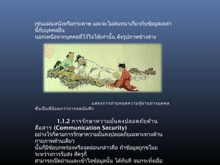 เช่นแผ่นหนังหรือกระดาษ และจะไม่สนทนาเกี่ยวกับข้อมูลเหล่า
นี้กับบุคคลอื่น
นอกเหนือจากบุคคลทีไว้ใจได้เท่านั้น ดังรูปภาพข้างล่าง
                   ่




                                   แสดงการถ่า ยทอดความรู้ผ ่า นทางบุค คล
ซึ่ง เป็น ที่น ิย มกว่า การจดบัน ทึก


           1.1.2 การรัก ษาความมัน คงปลอดภัย ด้า น
                                  ่
สื่อ สาร (Communication Security)
อย่างไรก็ตามการรักษาความมั่นคงปลอดภัยเฉพาะทางด้าน
กายภาพด้านเดียว
นั้นก็มีขอบกพร่องหรือจุดอ่อนกล่าวคือ ถ้าข้อมูลถูกขโมย
         ้
ระหว่างการรับส่ง ศัตรูก็
สามารถเปิดอ่านและเข้าใจข้อมูลนั้น ได้ทนที จนกระทั่งเมือ
                                        ั             ่
 
