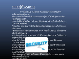 การกู้ค น ระบบ
        ื
              การกูคืนระบบ (System Restore) จะตรวจสอบการ
                    ้
เปลี่ยนแปลงแฟ้มระบบ
เพื่อว่าหากมีสิ่งใดผิดปกติ เราจะสามารถกู้ระบบให้กลับสู่สถานะเดิม
โดยทีข้อมูลไม่สูญ
       ่
หาย ปกติทง Windows XP และ Windows ME จะมีเครื่องมือชื่อว่า
               ั้
System Restore
ให้มาด้วย โดย มันทำาหน้าที่เหมือนโกดังเก็บข้อมูลต่างๆ เกี่ยวกับการ
ทำางานของ
Windows และไฟล์แอพพลิเคชัน ต่างๆ ทีติดตั้งในระบบ เมือต้องการ
                                         ่                 ่
เรียกคืนสถานภาพ
การทำางานในช่วงเวลาก่อนหน้านี้ให้กบระบบก็สามารถทำาได้ด้วยการ
                                     ั
เลือกวันทีต้องการ
          ่
ย้อนกลับไป และหน้าทีของ System Restore ของ Windows
                          ่
System Restore จะ
สามารถสร้างจุดในการเรียกคืนระบบ (restore point) ได้หลายวิธี
ด้วยกัน ซึงปกติจะมี
            ่
การสร้างข้อมูลทีใช้ในการเรียกคืนระบบทุกๆ 24 ชั่วโมง ในกรณีที่
                        ่
คอมพิวเตอร์เปิด
ทำางานตลอดเวลา แต่ถ้าเครื่องคอมพ์ปิดอยูการทำา restore point
                                           ่
จะถูกสร้างขึนเมือเรา
                  ้   ่
 