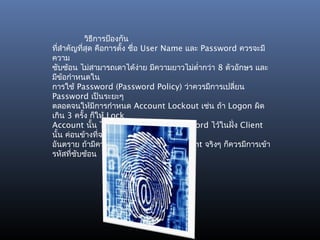 วิธีการป้องกัน
ทีสำาคัญทีสุด คือการตั้ง ชื่อ User Name และ Password ควรจะมี
  ่       ่
ความ
ซับซ้อน ไม่สามารถเดาได้ง่าย มีความยาวไม่ตำ่ากว่า 8 ตัวอักษร และ
มีข้อกำาหนดใน
การใช้ Password (Password Policy) ว่าควรมีการเปลี่ยน
Password เป็นระยะๆ
ตลอดจนให้มีการกำาหนด Account Lockout เช่น ถ้า Logon ผิด
เกิน 3 ครั้ง ก็ให้ Lock
Account นั้น ไปเลยเป็นต้น การเก็บ Password ไว้ในฝั่ง Client
นั้น ค่อนข้างทีจะ่
อันตราย ถ้ามีความจำาเป็นต้องเก็บในฝั่ง Client จริงๆ ก็ควรมีการเข้า
รหัสที่ซบซ้อน
        ั
 