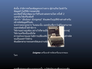 ดังนั้น ถ้ามีการขโมยข้อมูลระหว่างทาง ผู้อ่านก็จะไม่เข้าใจ
ข้อมูลถ้าไม่รวิธีการถอดรหัส
              ู้
แนวคิดนี้ได้ถูกพัฒนามาใช้ในช่วงสงครามโลก ครั้งที่ 2
เยอรมันใช้เครื่องมือที่
เรียกว่า “เอ็นนิกมา (Enigma)” ดังแสดงในรูปทีขางล่างสำาหรับ
                                               ่ ้
เข้ารหัสข้อมูลที่รับส่ง
ระหว่างหน่วยทหาร ในขณะนั้น เยอรมันเชือว่าไม่มใครสามารถ
                                          ่        ี
ถอดรหัสลับนี้ได้ถ้ามีการ
ใช้งานอย่างถูกต้อง อย่างไรก็ตามเป็นข้อผิดพลาดที่เกิดจากผู้
ใช้งานเครื่องนี้เองที่เกิด
ความประมาณและไม่มการเปลี่ยนคีย์ (key) ที่ใช้ในการเข้ารหัส
                         ี
จนเป็นผลทำาให้ฝ่าย
พันธมิตรสามารถถอดรหัสและอ่านข้อมูลได้ในที่สุด



                  Enigma เครื่อ งเข้า รหัส เครื่อ งแรกของ
โลก
 