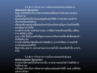 1.1.5 การรัก ษาความมั่น คงปลอดภัย เครือ ข่า ย
(Network Security)
ปัญหาหนึ่งที่เกียวกับการตรวจทดลองเพื่อออกใบรับรองมาตรฐาน
                 ่
ระดับความ
มันคงปลอดภัยให้แก่ระบบคอมพิวเตอร์ก็คือ การขาดความเข้าใจ
   ่
เกี่ยวกับเรื่องเครือข่าย
เมือคอมพิวเตอร์ถกเชื่อมต่อกันเข้าเป็นเครือข่ายปัญหาใหม่ก็เกิดขึ้น
     ่              ู
และปัญหาเก่าก็เกิด
จากอีกทางหนึ่ง ยกตัวอย่างเช่น การสื่อสารคอมพิวเตอร์นั้น เปลี่ยน
จาก WAN มาเป็น
แบบ LAN ซึงมีแบนด์วิธที่สูงมากและอาจมีหลายเครื่องที่เชื่อมต่อเข้า
               ่
กับสื่อเดียวกัน
การเข้ารหัสโดยใช้เครื่องเข้ารหัสเดี่ยวๆ อาจไม่ได้ผล การแผ่รังสี
จากสายทองแดงทีใช้     ่
สื่อสารนั้น สูงมาก เพราะสายจะกระจายทัวทัง ห้องหรือทั่วทั้ง อาคาร
                                        ่ ้
ก็ได้

         1.1.6 การรัก ษาความมั่น คงปลอดภัย ข้อ มูล
(Information Security)
จากประวัติศาสตร์ทได้กล่าวมานั้น เราสามารถสรุปได้ว่าไม่มีวิธีการ
                  ี่
ใดที่สามารถ
แก้ปัญหาเกี่ยวกับการรักษาความมันคงปลอดภัยได้ทั้ง หมด แท้ที่จริง
                                ่
แล้วการรักษา
 