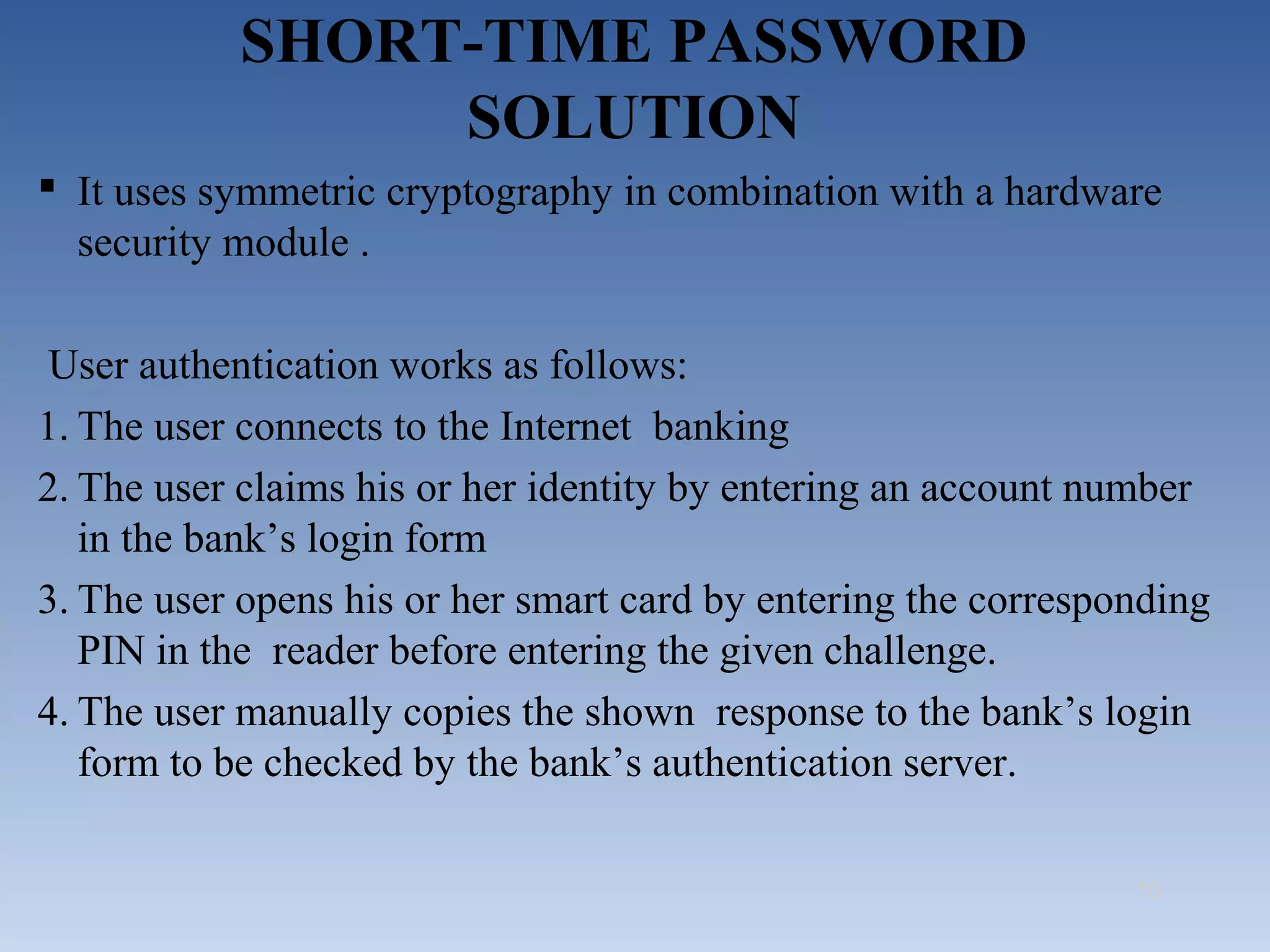 SHORT-TIME PASSWORD
                SOLUTION
 It uses symmetric cryptography in combination with a hardware
  security module .

 User authentication works as follows:
1. The user connects to the Internet banking
2. The user claims his or her identity by entering an account number
   in the bank’s login form
3. The user opens his or her smart card by entering the corresponding
   PIN in the reader before entering the given challenge.
4. The user manually copies the shown response to the bank’s login
   form to be checked by the bank’s authentication server.

                                                                10
 