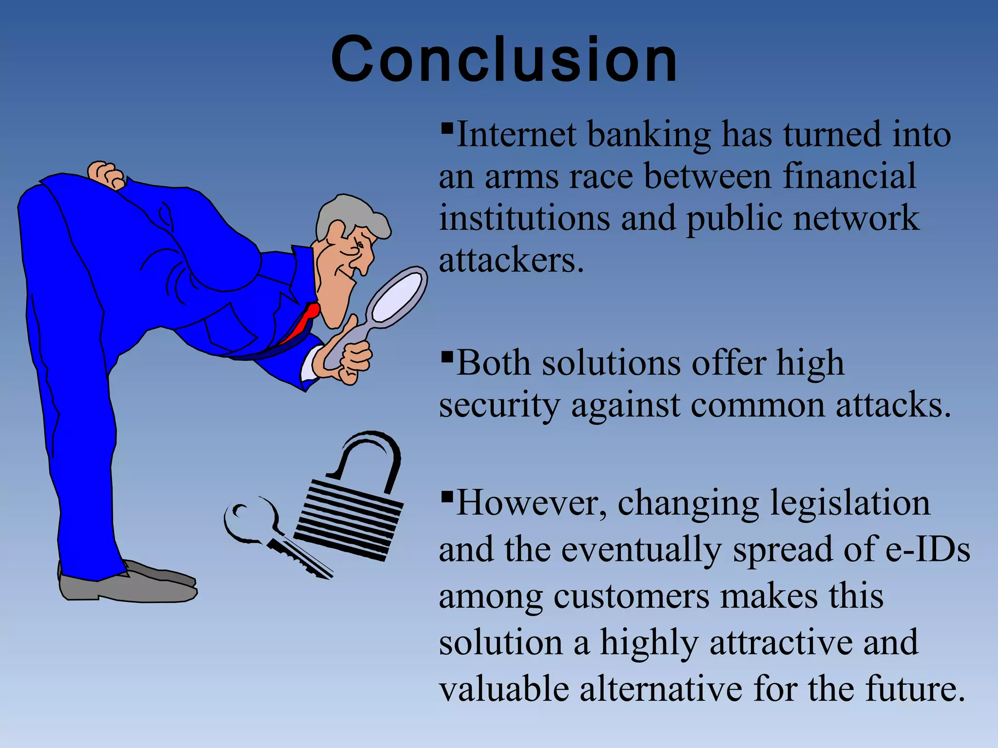 Conclusion
   Internet banking has turned into
   an arms race between financial
   institutions and public network
   attackers.

   Both solutions offer high
   security against common attacks.

   However, changing legislation
   and the eventually spread of e-IDs
   among customers makes this
   solution a highly attractive and
   valuable alternative for the future.
                                  13
 