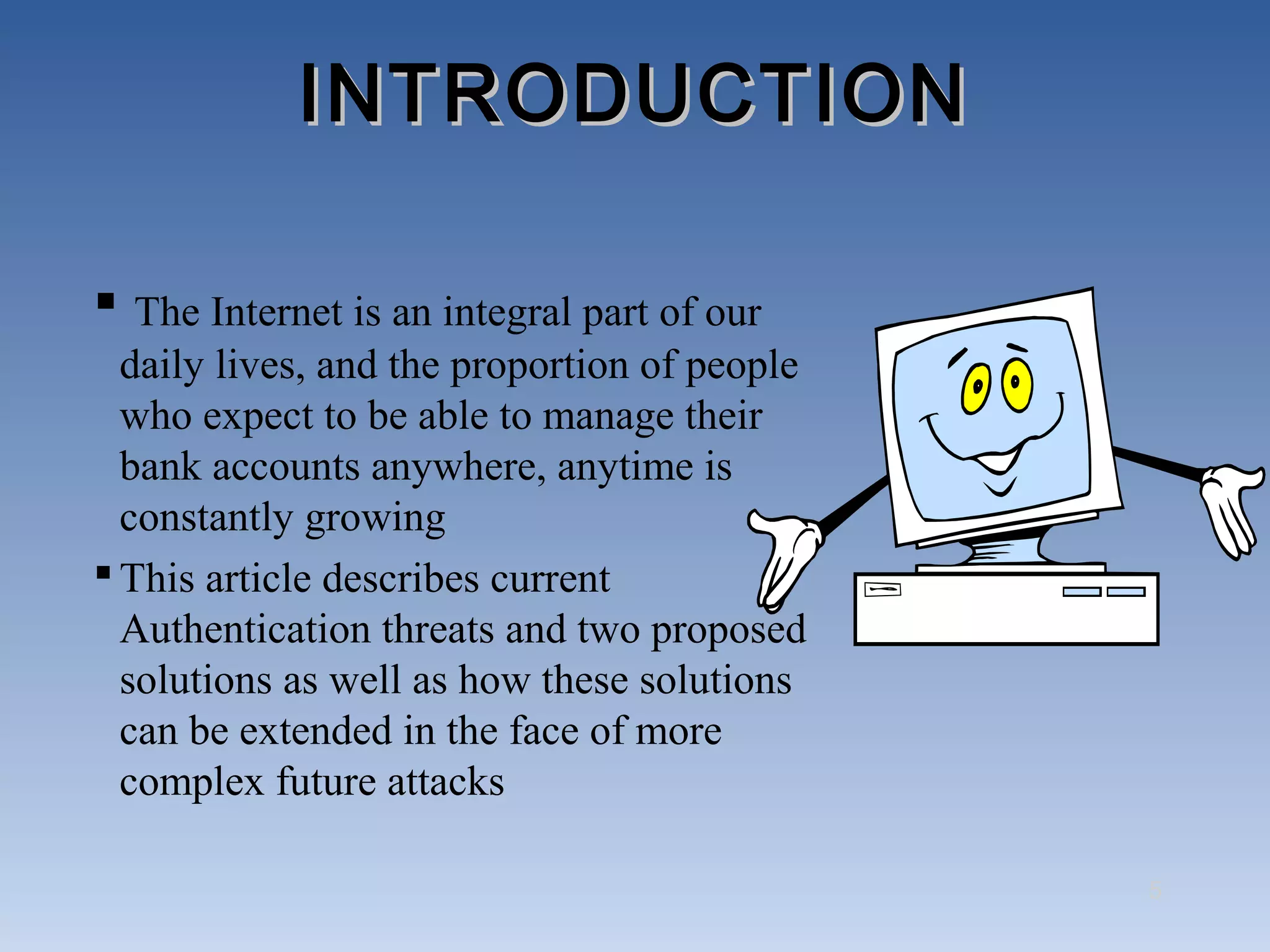 INTRODUCTION

 The Internet is an integral part of our
  daily lives, and the proportion of people
  who expect to be able to manage their
  bank accounts anywhere, anytime is
  constantly growing
 This article describes current
  Authentication threats and two proposed
  solutions as well as how these solutions
  can be extended in the face of more
  complex future attacks

                                              5
 