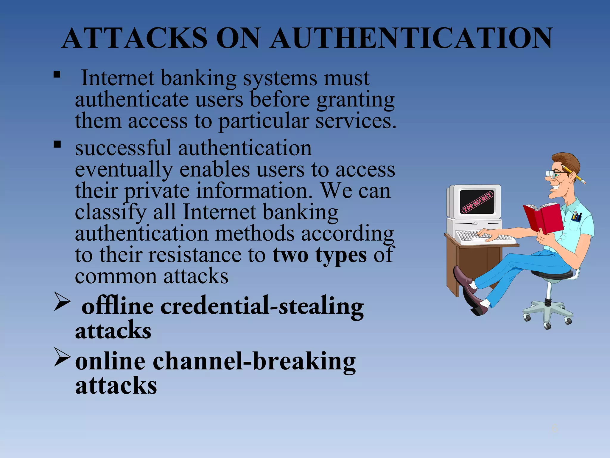 ATTACKS ON AUTHENTICATION
 Internet banking systems must
  authenticate users before granting
  them access to particular services.
 successful authentication
  eventually enables users to access
  their private information. We can
  classify all Internet banking
  authentication methods according
  to their resistance to two types of
  common attacks
 offline credential-stealing
  attacks
 online channel-breaking
  attacks
                                        6
 