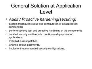 General Solution at Application
Level
• Audit / Proactive hardening(securing)
- System must audit: status and configuration of all application
components
- perform security test and proactive hardening of the components
- detailed security audit reports: pre & post-deployment of
applications.
- Install all current patches.
- Change default passwords.
- Implement recommended security configurations.
 