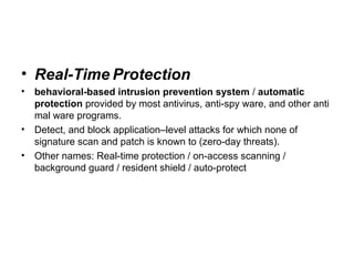 • Real-Time Protection
• behavioral-based intrusion prevention system / automatic
protection provided by most antivirus, anti-spy ware, and other anti
mal ware programs.
• Detect, and block application–level attacks for which none of
signature scan and patch is known to (zero-day threats).
• Other names: Real-time protection / on-access scanning /
background guard / resident shield / auto-protect
 