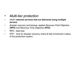 • Multi-tier protection
• what? network services that are delivered using multiple
servers
• disaster recovery and backup: applies Recovery Point Objective
(RPO) and Recovery Time Objective (RTO)
• RPO : data lose
• RTP : time for disaster recovery online & fully functioned in place
of the production system.
 