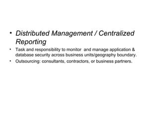 • Distributed Management / Centralized
Reporting
• Task and responsibility to monitor and manage application &
database security across business units/geography boundary.
• Outsourcing: consultants, contractors, or business partners.
 