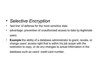 • Selective Encryption
• ‘last line’ of defense for the most sensitive data
• advantage: prevention of unauthorized access to data by legitimate
users
• Example:the ability of a database administrator to grant, revoke, or
change users’ access right that is within his job scope with the
restriction to copy, or do any changes to actual information in the
database such as users’ credit card number.
 