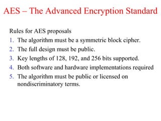 AES – The Advanced Encryption Standard
Rules for AES proposals
1. The algorithm must be a symmetric block cipher.
2. The full design must be public.
3. Key lengths of 128, 192, and 256 bits supported.
4. Both software and hardware implementations required
5. The algorithm must be public or licensed on
nondiscriminatory terms.
 