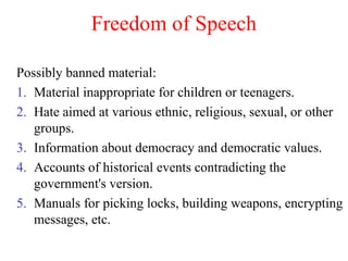 Freedom of Speech
Possibly banned material:
1. Material inappropriate for children or teenagers.
2. Hate aimed at various ethnic, religious, sexual, or other
groups.
3. Information about democracy and democratic values.
4. Accounts of historical events contradicting the
government's version.
5. Manuals for picking locks, building weapons, encrypting
messages, etc.
 