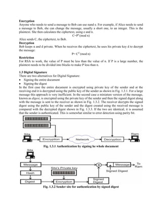 Encryption
Anyone who needs to send a message to Bob can use nand e. For example, if Alice needs to send
a message to Bob, she can change the message, usually a short one, to an integer. This is the
plaintext. She then calculates the ciphertext, using e and n.
C=Pe
(mod n)
Alice sends C, the ciphertext, to Bob.
Decryption
Bob keeps α and d private. When he receives the ciphertext, he uses his private key d to decrypt
the message:
P= Cd
(mod n)
Restriction
For RSA to work, the value of P must be less than the value of n. If P is a large number, the
plaintext needs to be divided into blocks to make P less than n.
1.3 Digital Signature
There are two alternatives for Digital Signature:
Signing the entire document
Signing the digest
In the first case the entire document is encrypted using private key of the sender and at the
receiving end it is decrypted using the public key of the sender as shown in Fig. 1.3.1. For a large
message this approach is very inefficient. In the second case a miniature version of the message,
known as digest, is encrypted using the private key of the sender and then the signed digest along
with the message is sent to the receiver as shown in Fig. 1.3.2. The receiver decrypts the signed
digest using the public key of the sender and the digest created using the received message is
compared with the decrypted digest shown in Fig. 1.3.3. If the two are identical, it is assumed
that the sender is authenticated. This is somewhat similar to error detection using parity bit.
Fig. 1.3.1 Authentication by signing he whole document
Fig. 1.3.2 Sender site for authentication by signed digest
 