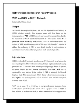 Network Security Research Paper Proposal
WEP and WPA in 802.11 Network
Submitted by Chintan Gosai

Scope
WEP stands wired equivalent privacy and it is the implementation of security in
802.11 wireless network. This research paper will first focus on the
implementation of WEP in 802.11 network and its possible vulnerabilities. Besides
the mechanism of WEP, recent announcement of a new scheme named Wi-Fi
protected access (WPA) by Wi-Fi alliance, which is intended to enforce the
security of WEP, would be another topic of this paper. It is the author's intention to
address the mechanism of WPA in more detail, describe its implementation in
current network structure, and investigate how much security it provides.

Introduction
802.11 wireless LAN protocols (also knows as Wi-Fi protocol) have become the
most popular protocol for wireless networking. Current implementation of security
protocol in 802.11 network is WEP (wired equivalent privacy). WEP is an optional
encryption standard for Wi-Fi network implemented in the MAC layer and it is
supported by most wireless device venders. If WEP is activated, the Network
Interface Card (NIC) encrypts each 802.11 frame before transmission using an
RC4 cipher. The receiving station, such as an access point performs decryption
when the frame arrives.
WEP uses a secret 40 or 64-bit key to encrypt and decrypt datagram. Some
wireless device manufacturers also include 128 bit keys (also known as WEP2) in
their products. In infrastructure mode, if WEP is activated, the receiving point must

 