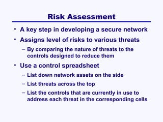 Risk Assessment
• A key step in developing a secure network
• Assigns level of risks to various threats
– By comparing the nature of threats to the
controls designed to reduce them

• Use a control spreadsheet
– List down network assets on the side
– List threats across the top
– List the controls that are currently in use to
address each threat in the corresponding cells

 