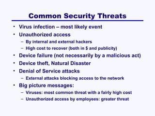 Common Security Threats
• Virus infection – most likely event
• Unauthorized access
– By internal and external hackers
– High cost to recover (both in $ and publicity)

• Device failure (not necessarily by a malicious act)
• Device theft, Natural Disaster
• Denial of Service attacks
– External attacks blocking access to the network

• Big picture messages:
– Viruses: most common threat with a fairly high cost
– Unauthorized access by employees: greater threat

 
