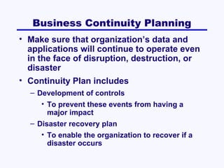 Business Continuity Planning
• Make sure that organization’s data and
applications will continue to operate even
in the face of disruption, destruction, or
disaster
• Continuity Plan includes
– Development of controls
• To prevent these events from having a
major impact
– Disaster recovery plan
• To enable the organization to recover if a
disaster occurs

 