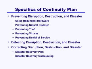 Specifics of Continuity Plan
• Preventing Disruption, Destruction, and Disaster
– Using Redundant Hardware
– Preventing Natural Disaster
– Preventing Theft
– Preventing Viruses
– Preventing Denial of Service

• Detecting Disruption, Destruction, and Disaster
• Correcting Disruption, Destruction, and Disaster
– Disaster Recovery Plan
– Disaster Recovery Outsourcing

 