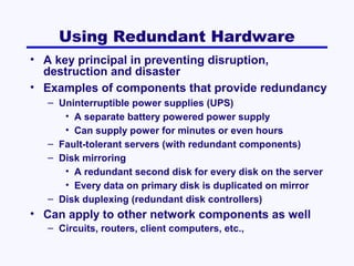 Using Redundant Hardware
• A key principal in preventing disruption,
destruction and disaster
• Examples of components that provide redundancy
– Uninterruptible power supplies (UPS)
• A separate battery powered power supply
• Can supply power for minutes or even hours
– Fault-tolerant servers (with redundant components)
– Disk mirroring
• A redundant second disk for every disk on the server
• Every data on primary disk is duplicated on mirror
– Disk duplexing (redundant disk controllers)

• Can apply to other network components as well
– Circuits, routers, client computers, etc.,

 