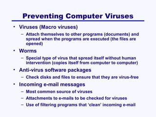 Preventing Computer Viruses
• Viruses (Macro viruses)
– Attach themselves to other programs (documents) and
spread when the programs are executed (the files are
opened)

• Worms
– Special type of virus that spread itself without human
intervention (copies itself from computer to computer)

• Anti-virus software packages
– Check disks and files to ensure that they are virus-free

• Incoming e-mail messages
– Most common source of viruses
– Attachments to e-mails to be checked for viruses
– Use of filtering programs that ‘clean’ incoming e-mail

 