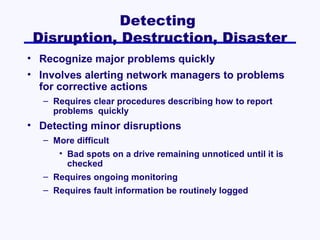 Detecting
Disruption, Destruction, Disaster
• Recognize major problems quickly
• Involves alerting network managers to problems
for corrective actions
– Requires clear procedures describing how to report
problems quickly

• Detecting minor disruptions
– More difficult
• Bad spots on a drive remaining unnoticed until it is
checked
– Requires ongoing monitoring
– Requires fault information be routinely logged

 