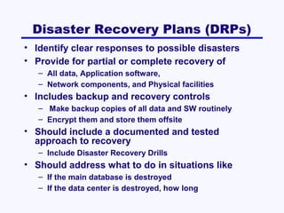 Disaster Recovery Plans (DRPs)
• Identify clear responses to possible disasters
• Provide for partial or complete recovery of
– All data, Application software,
– Network components, and Physical facilities

• Includes backup and recovery controls
– Make backup copies of all data and SW routinely
– Encrypt them and store them offsite

• Should include a documented and tested
approach to recovery
– Include Disaster Recovery Drills

• Should address what to do in situations like
– If the main database is destroyed
– If the data center is destroyed, how long

 