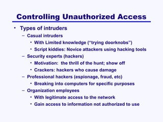 Controlling Unauthorized Access
• Types of intruders
– Casual intruders
• With Limited knowledge (“trying doorknobs”)
• Script kiddies: Novice attackers using hacking tools
– Security experts (hackers)
• Motivation: the thrill of the hunt; show off
• Crackers: hackers who cause damage
– Professional hackers (espionage, fraud, etc)
• Breaking into computers for specific purposes
– Organization employees
• With legitimate access to the network
• Gain access to information not authorized to use

 