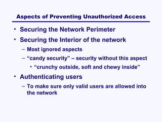 Aspects of Preventing Unauthorized Access

• Securing the Network Perimeter
• Securing the Interior of the network
– Most ignored aspects
– “candy security” – security without this aspect
• “crunchy outside, soft and chewy inside”

• Authenticating users
– To make sure only valid users are allowed into
the network

 