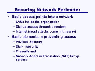 Securing Network Perimeter
• Basic access points into a network
– LANs inside the organization
– Dial-up access through a modem
– Internet (most attacks come in this way)

• Basic elements in preventing access
– Physical Security
– Dial-in security
– Firewalls and
– Network Address Translation (NAT) Proxy
servers

 