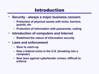 Introduction
• Security - always a major business concern
– Protection of physical assets with locks, barriers,
guards, etc
– Protection of information with passwords, coding

• Introduction of computers and Internet
– Redefined the nature of information security

• Laws and enforcement
– Slow to catch-up
– Now a federal crime in the U.S. (breaking into a
computer)
– New laws against cyberborder crimes; difficult to
enforce

 