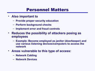 Personnel Matters
• Also important to
– Provide proper security education
– Perform background checks
– Implement error and fraud controls

• Reduces the possibility of attackers posing as
employees
– Example: Become employed as janitor (doorkeeper) and
use various listening devices/computers to access the
network

• Areas vulnerable to this type of access:
– Network Cabling
– Network Devices

 