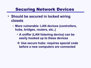 Securing Network Devices
• Should be secured in locked wiring
closets
– More vulnerable: LAN devices (controllers,
hubs, bridges, routers, etc.,)
• A sniffer (LAN listening device) can be
easily hooked up to these devices
 Use secure hubs: requires special code
before a new computers are connected

 