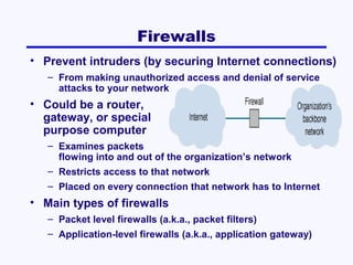 Firewalls
• Prevent intruders (by securing Internet connections)
– From making unauthorized access and denial of service
attacks to your network

• Could be a router,
gateway, or special
purpose computer
– Examines packets
flowing into and out of the organization’s network
– Restricts access to that network
– Placed on every connection that network has to Internet

• Main types of firewalls
– Packet level firewalls (a.k.a., packet filters)
– Application-level firewalls (a.k.a., application gateway)

 