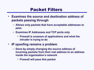 Packet Filters
• Examines the source and destination address of
packets passing through
– Allows only packets that have acceptable addresses to
pass
– Examines IP Addresses and TCP ports only
• Firewall is unaware of applications and what the
intruder is trying to do

• IP spoofing remains a problem
– Done by simply changing the source address of
incoming packets from their real address to an address
inside the organization’s network
• Firewall will pass this packet

 