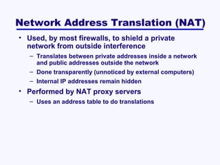 Network Address Translation (NAT)
• Used, by most firewalls, to shield a private
network from outside interference
– Translates between private addresses inside a network
and public addresses outside the network
– Done transparently (unnoticed by external computers)
– Internal IP addresses remain hidden

• Performed by NAT proxy servers
– Uses an address table to do translations

 