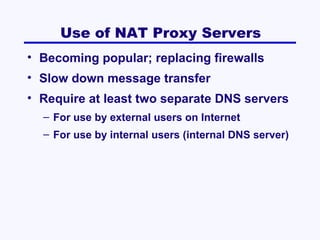 Use of NAT Proxy Servers
• Becoming popular; replacing firewalls
• Slow down message transfer
• Require at least two separate DNS servers
– For use by external users on Internet
– For use by internal users (internal DNS server)

 