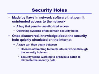 Security Holes
• Made by flaws in network software that permit
unintended access to the network
– A bug that permits unauthorized access
– Operating systems often contain security holes

• Once discovered, knowledge about the security
hole quickly circulated on the Internet
– A race can then begin between
• Hackers attempting to break into networks through
the security hole and
• Security teams working to produce a patch to
eliminate the security hole

 