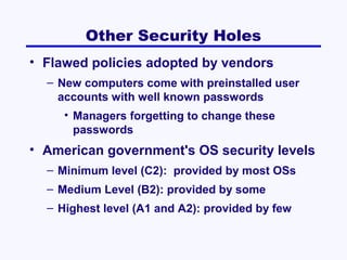 Other Security Holes
• Flawed policies adopted by vendors
– New computers come with preinstalled user
accounts with well known passwords
• Managers forgetting to change these
passwords

• American government's OS security levels
– Minimum level (C2): provided by most OSs
– Medium Level (B2): provided by some
– Highest level (A1 and A2): provided by few

 