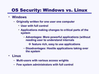 OS Security: Windows vs. Linux
• Windows
– Originally written for one user one computer
• User with full control
• Applications making changes to critical parts of the
system
– Advantages: More powerful applications (without
needing user to understand internals
 feature rich, easy to use applications
– Disadvantages: Hostile applications taking over
the system

• Linux
– Multi-users with various access wrights
– Few system administrators with full control

 