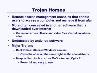 Trojan Horses
• Remote access management consoles that enable
users to access a computer and manage it from afar
• More often concealed in another software that is
downloaded over Internet
– Common carriers: Music and video files shared on Internet
sites

• Undetected by antivirus software
• Major Trojans
– Back Office: attacked Windows servers
• Gives the attacker the same right as the administrator
– Morphed into tools such as MoSucker and Optix Pro
• Powerful and easy to use

 
