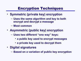 Encryption Techniques
• Symmetric (private key) encryption
– Uses the same algorithm and key to both
encrypt and decrypt a message
– Most common

• Asymmetric (public key) encryption
– Uses two different “one way” keys:
• a public key used to encrypt messages
• a private key used to decrypt them

• Digital signatures
– Based on a variation of public key encryption

 