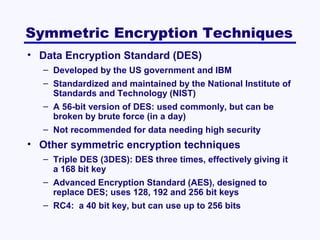 Symmetric Encryption Techniques
• Data Encryption Standard (DES)
– Developed by the US government and IBM
– Standardized and maintained by the National Institute of
Standards and Technology (NIST)
– A 56-bit version of DES: used commonly, but can be
broken by brute force (in a day)
– Not recommended for data needing high security

• Other symmetric encryption techniques
– Triple DES (3DES): DES three times, effectively giving it
a 168 bit key
– Advanced Encryption Standard (AES), designed to
replace DES; uses 128, 192 and 256 bit keys
– RC4: a 40 bit key, but can use up to 256 bits

 