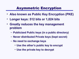 Asymmetric Encryption
• Also known as Public Key Encryption (PKE)
• Longer keys: 512 bits or 1,024 bits
• Greatly reduces the key management
problem
– Publicized Public keys (in a public directory)
– Never distributed Private keys (kept secret)
– No need to exchange keys
• Use the other’s public key to encrypt
• Use the private key to decrypt

 