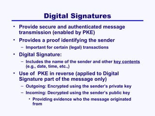 Digital Signatures
• Provide secure and authenticated message
transmission (enabled by PKE)
• Provides a proof identifying the sender
– Important for certain (legal) transactions

• Digital Signature:
– Includes the name of the sender and other key contents
(e.g., date, time, etc.,)

• Use of PKE in reverse (applied to Digital
Signature part of the message only)
– Outgoing: Encrypted using the sender’s private key
– Incoming: Decrypted using the sender’s public key
• Providing evidence who the message originated
from

 