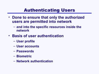 Authenticating Users
• Done to ensure that only the authorized
users are permitted into network
– and into the specific resources inside the
network

• Basis of user authentication
– User profile
– User accounts
– Passwords
– Biometric
– Network authentication

 