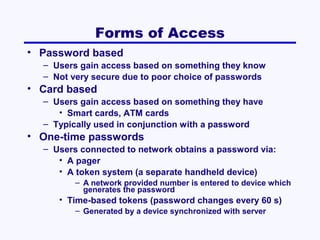 Forms of Access
• Password based
– Users gain access based on something they know
– Not very secure due to poor choice of passwords

• Card based
– Users gain access based on something they have
• Smart cards, ATM cards
– Typically used in conjunction with a password

• One-time passwords
– Users connected to network obtains a password via:
• A pager
• A token system (a separate handheld device)
– A network provided number is entered to device which
generates the password

• Time-based tokens (password changes every 60 s)
– Generated by a device synchronized with server

 
