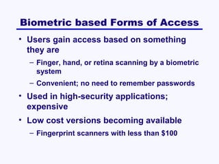 Biometric based Forms of Access
• Users gain access based on something
they are
– Finger, hand, or retina scanning by a biometric
system
– Convenient; no need to remember passwords

• Used in high-security applications;
expensive
• Low cost versions becoming available
– Fingerprint scanners with less than $100

 